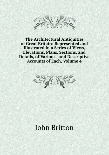 Обложка книги The Architectural Antiquities of Great Britain: Represented and Illustrated in a Series of Views, Elevations, Plans, Sections, and Details, of Various . and Descriptive Accounts of Each, Volume 4, John Britton
