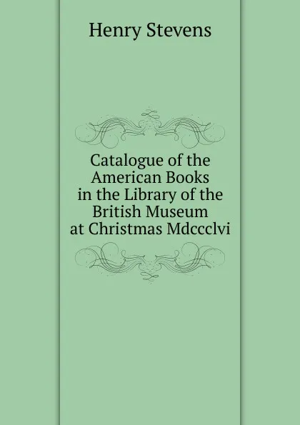 Обложка книги Catalogue of the American Books in the Library of the British Museum at Christmas Mdccclvi., Henry Stevens