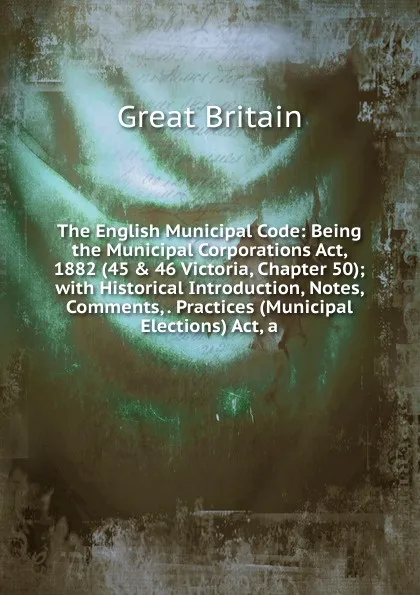 Обложка книги The English Municipal Code: Being the Municipal Corporations Act, 1882 (45 . 46 Victoria, Chapter 50); with Historical Introduction, Notes, Comments, . Practices (Municipal Elections) Act, a, Great Britain