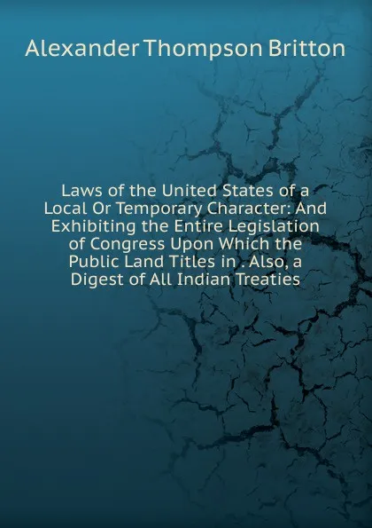 Обложка книги Laws of the United States of a Local Or Temporary Character: And Exhibiting the Entire Legislation of Congress Upon Which the Public Land Titles in . Also, a Digest of All Indian Treaties, Alexander Thompson Britton