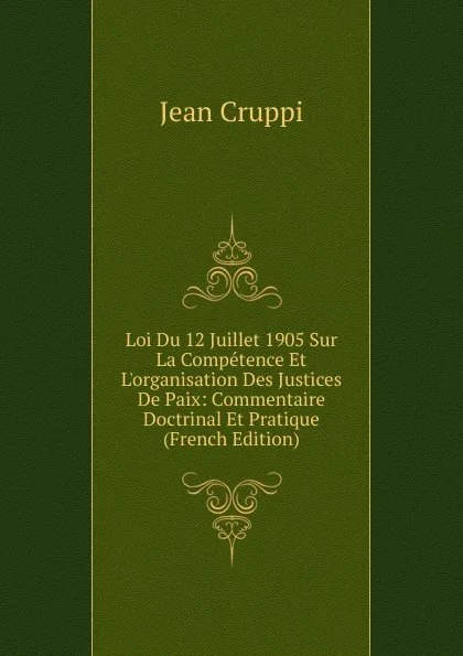 Обложка книги Loi Du 12 Juillet 1905 Sur La Competence Et L.organisation Des Justices De Paix: Commentaire Doctrinal Et Pratique (French Edition), Jean Cruppi