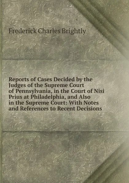 Обложка книги Reports of Cases Decided by the Judges of the Supreme Court of Pennsylvania, in the Court of Nisi Prius at Philadelphia, and Also in the Supreme Court: With Notes and References to Recent Decisions, Frederick Charles Brightly