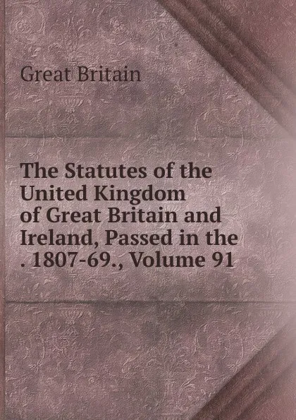 Обложка книги The Statutes of the United Kingdom of Great Britain and Ireland, Passed in the . 1807-69., Volume 91, Great Britain