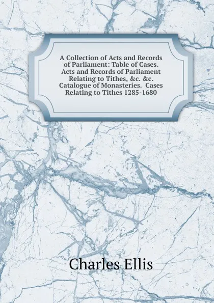 Обложка книги A Collection of Acts and Records of Parliament: Table of Cases.  Acts and Records of Parliament Relating to Tithes, .c. .c.  Catalogue of Monasteries.  Cases Relating to Tithes 1285-1680, Charles Ellis