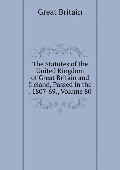 Обложка книги The Statutes of the United Kingdom of Great Britain and Ireland, Passed in the . 1807-69., Volume 80, Great Britain