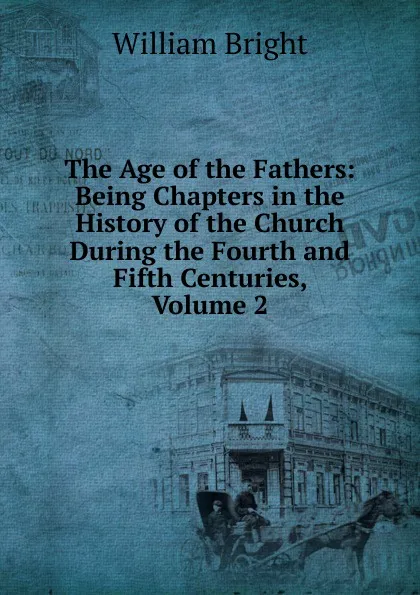 Обложка книги The Age of the Fathers: Being Chapters in the History of the Church During the Fourth and Fifth Centuries, Volume 2, William Bright