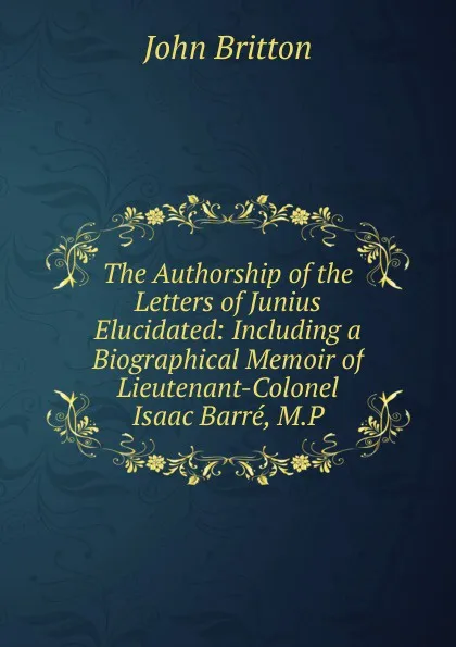 Обложка книги The Authorship of the Letters of Junius Elucidated: Including a Biographical Memoir of Lieutenant-Colonel Isaac Barre, M.P., John Britton