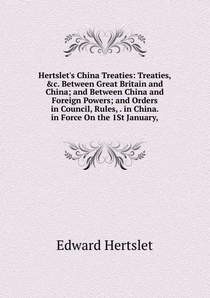 Обложка книги Hertslet.s China Treaties: Treaties, .c. Between Great Britain and China; and Between China and Foreign Powers; and Orders in Council, Rules, . in China. in Force On the 1St January,, Edward Hertslet