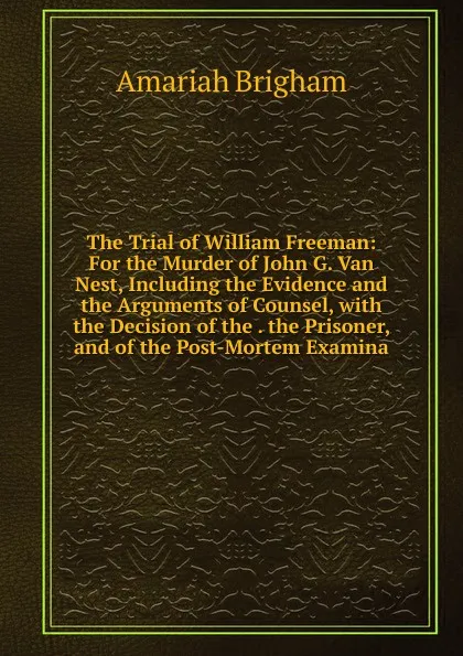 Обложка книги The Trial of William Freeman: For the Murder of John G. Van Nest, Including the Evidence and the Arguments of Counsel, with the Decision of the . the Prisoner, and of the Post-Mortem Examina, Amariah Brigham