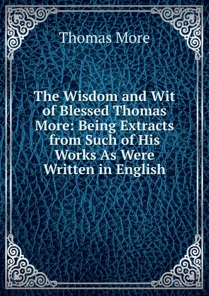 Обложка книги The Wisdom and Wit of Blessed Thomas More: Being Extracts from Such of His Works As Were Written in English, Thomas More