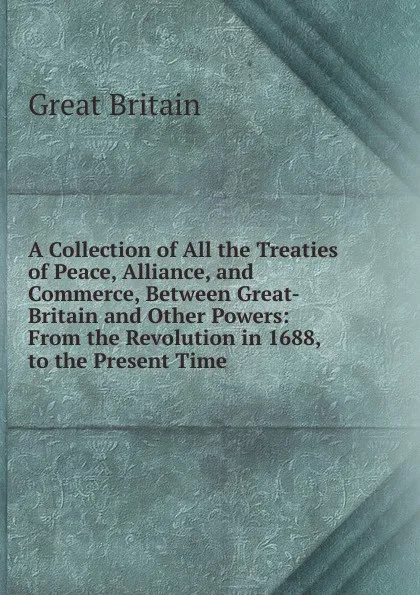 Обложка книги A Collection of All the Treaties of Peace, Alliance, and Commerce, Between Great-Britain and Other Powers: From the Revolution in 1688, to the Present Time ., Great Britain