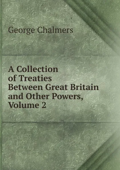 Обложка книги A Collection of Treaties Between Great Britain and Other Powers, Volume 2, George Chalmers