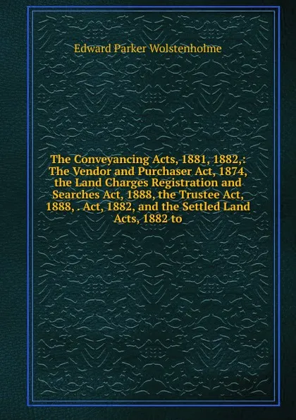 Обложка книги The Conveyancing Acts, 1881, 1882,: The Vendor and Purchaser Act, 1874, the Land Charges Registration and Searches Act, 1888, the Trustee Act, 1888, . Act, 1882, and the Settled Land Acts, 1882 to, Edward Parker Wolstenholme