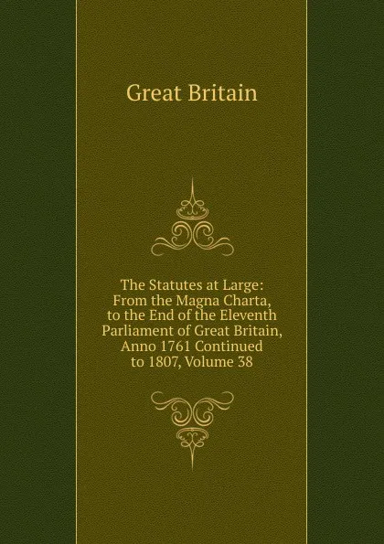 Обложка книги The Statutes at Large: From the Magna Charta, to the End of the Eleventh Parliament of Great Britain, Anno 1761 Continued to 1807, Volume 38, Great Britain