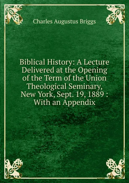 Обложка книги Biblical History: A Lecture Delivered at the Opening of the Term of the Union Theological Seminary, New York, Sept. 19, 1889 : With an Appendix, Charles Augustus Briggs