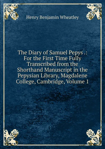 Обложка книги The Diary of Samuel Pepys .: For the First Time Fully Transcribed from the Shorthand Manuscript in the Pepysian Library, Magdalene College, Cambridge, Volume 1, Wheatley Henry Benjamin