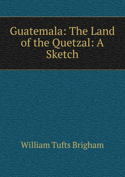 Обложка книги Guatemala: The Land of the Quetzal: A Sketch, William Tufts Brigham