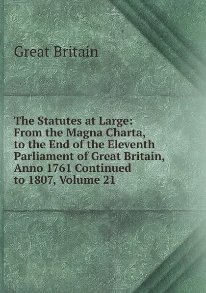 Обложка книги The Statutes at Large: From the Magna Charta, to the End of the Eleventh Parliament of Great Britain, Anno 1761 Continued to 1807, Volume 21, Great Britain