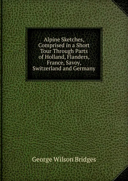 Обложка книги Alpine Sketches, Comprised in a Short Tour Through Parts of Holland, Flanders, France, Savoy, Switzerland and Germany, George Wilson Bridges