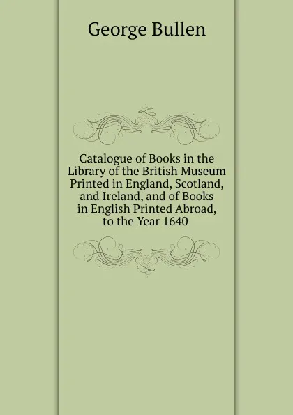 Обложка книги Catalogue of Books in the Library of the British Museum Printed in England, Scotland, and Ireland, and of Books in English Printed Abroad, to the Year 1640 ., George Bullen