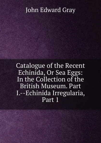 Обложка книги Catalogue of the Recent Echinida, Or Sea Eggs: In the Collection of the British Museum. Part I.--Echinida Irregularia, Part 1, John Edward Gray