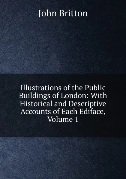 Обложка книги Illustrations of the Public Buildings of London: With Historical and Descriptive Accounts of Each Ediface, Volume 1, John Britton