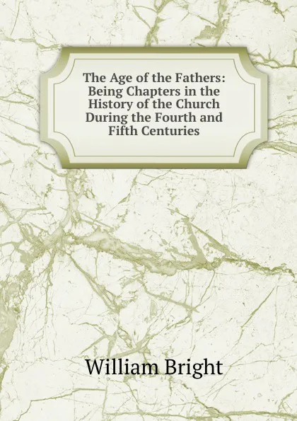 Обложка книги The Age of the Fathers: Being Chapters in the History of the Church During the Fourth and Fifth Centuries, William Bright