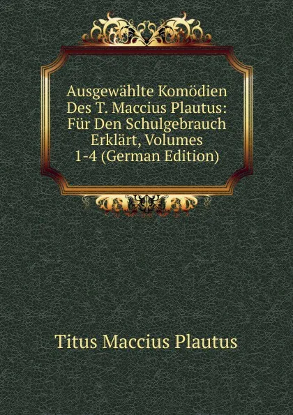 Обложка книги Ausgewahlte Komodien Des T. Maccius Plautus: Fur Den Schulgebrauch Erklart, Volumes 1-4 (German Edition), Titus Maccius Plautus