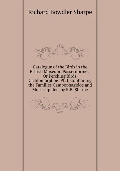 Обложка книги Catalogue of the Birds in the British Museum: Passeriformes, Or Perching Birds. Cichlomorphoe: Pt. I, Containing the Families Campophagidoe and Muscicapidoe, by R.B. Sharpe, Richard Bowdler Sharpe