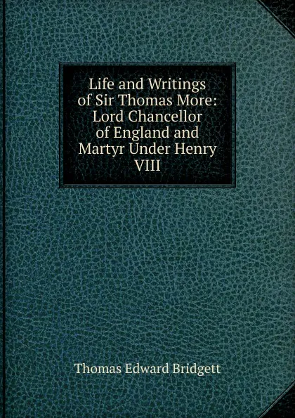 Обложка книги Life and Writings of Sir Thomas More: Lord Chancellor of England and Martyr Under Henry VIII, Thomas Edward Bridgett