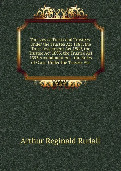 Обложка книги The Law of Trusts and Trustees: Under the Trustee Act 1888, the Trust Investment Act 1889, the Trustee Act 1893, the Trustee Act 1893 Amendment Act . the Rules of Court Under the Trustee Act, Arthur Reginald Rudall