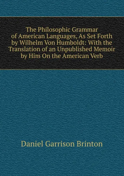 Обложка книги The Philosophic Grammar of American Languages, As Set Forth by Wilhelm Von Humboldt: With the Translation of an Unpublished Memoir by Him On the American Verb, Daniel Garrison Brinton