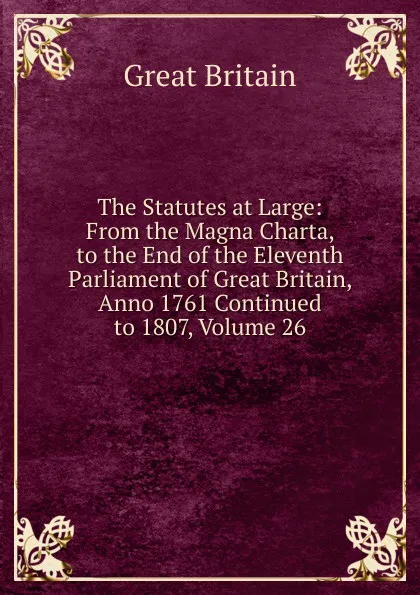 Обложка книги The Statutes at Large: From the Magna Charta, to the End of the Eleventh Parliament of Great Britain, Anno 1761 Continued to 1807, Volume 26, Great Britain