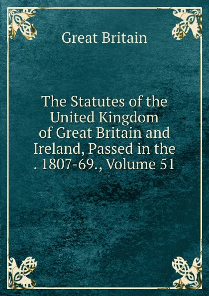 Обложка книги The Statutes of the United Kingdom of Great Britain and Ireland, Passed in the . 1807-69., Volume 51, Great Britain