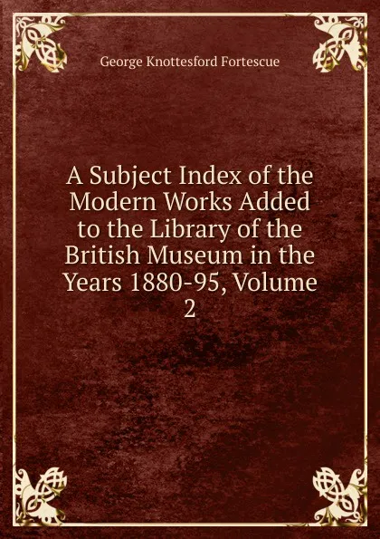 Обложка книги A Subject Index of the Modern Works Added to the Library of the British Museum in the Years 1880-95, Volume 2, George Knottesford Fortescue