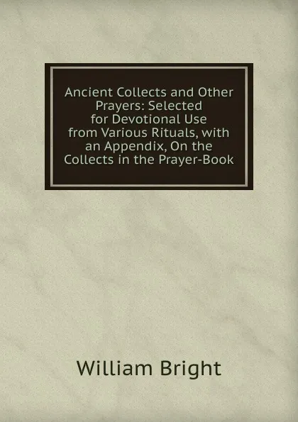 Обложка книги Ancient Collects and Other Prayers: Selected for Devotional Use from Various Rituals, with an Appendix, On the Collects in the Prayer-Book, William Bright