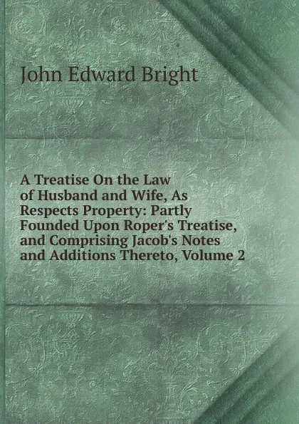 Обложка книги A Treatise On the Law of Husband and Wife, As Respects Property: Partly Founded Upon Roper.s Treatise, and Comprising Jacob.s Notes and Additions Thereto, Volume 2, John Edward Bright