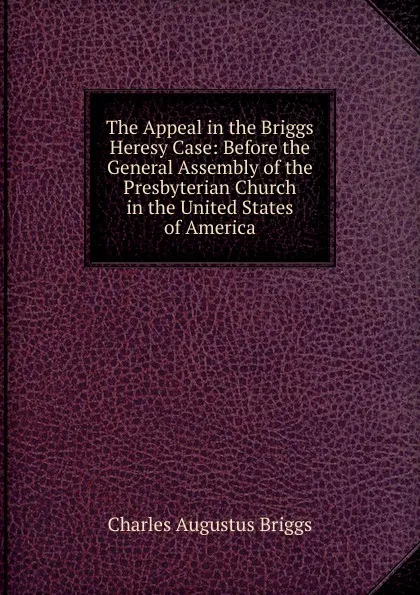 Обложка книги The Appeal in the Briggs Heresy Case: Before the General Assembly of the Presbyterian Church in the United States of America, Charles Augustus Briggs