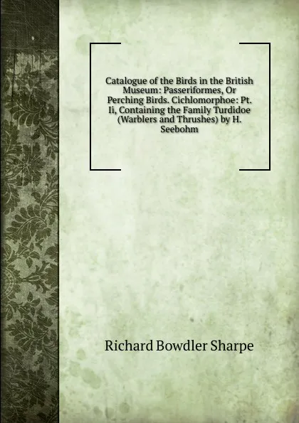 Обложка книги Catalogue of the Birds in the British Museum: Passeriformes, Or Perching Birds. Cichlomorphoe: Pt. Ii, Containing the Family Turdidoe (Warblers and Thrushes) by H. Seebohm, Richard Bowdler Sharpe