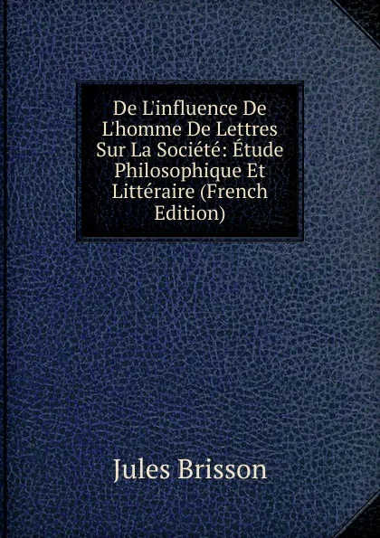 Обложка книги De L.influence De L.homme De Lettres Sur La Societe: Etude Philosophique Et Litteraire (French Edition), Jules Brisson