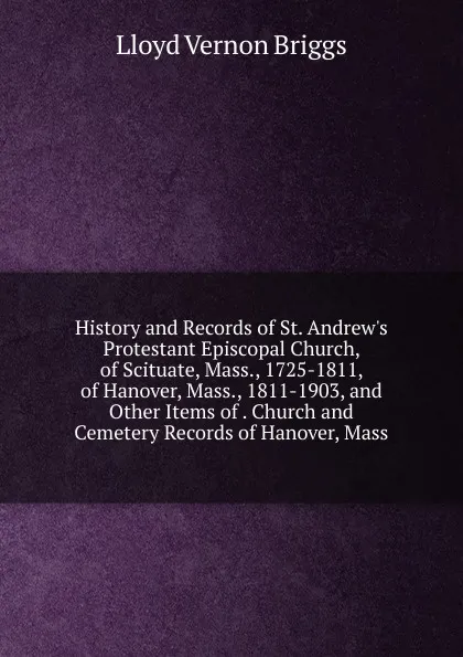 Обложка книги History and Records of St. Andrew.s Protestant Episcopal Church, of Scituate, Mass., 1725-1811, of Hanover, Mass., 1811-1903, and Other Items of . Church and Cemetery Records of Hanover, Mass, Lloyd Vernon Briggs