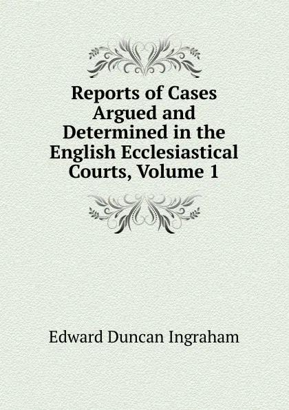 Обложка книги Reports of Cases Argued and Determined in the English Ecclesiastical Courts, Volume 1, Edward Duncan Ingraham