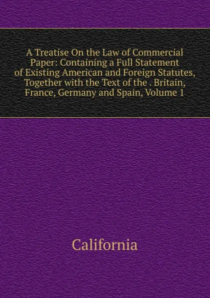 Обложка книги A Treatise On the Law of Commercial Paper: Containing a Full Statement of Existing American and Foreign Statutes, Together with the Text of the . Britain, France, Germany and Spain, Volume 1, California