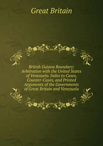 Обложка книги British Guiana Boundary: Arbitration with the United States of Venezuela. Index to Cases, Counter-Cases, and Printed Arguments of the Governments of Great Britain and Venezuela, Great Britain