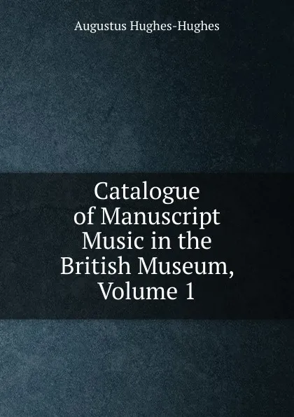 Обложка книги Catalogue of Manuscript Music in the British Museum, Volume 1, Augustus Hughes-Hughes