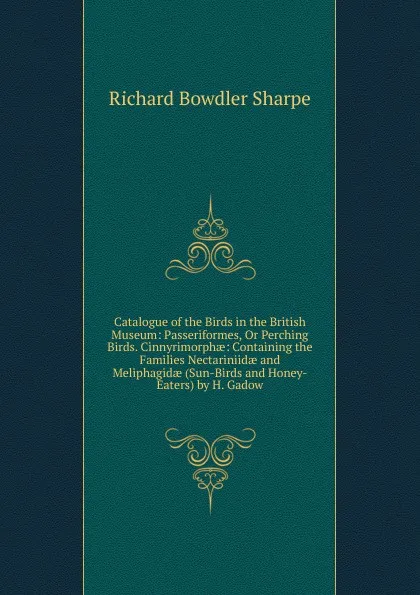 Обложка книги Catalogue of the Birds in the British Museum: Passeriformes, Or Perching Birds. Cinnyrimorphae: Containing the Families Nectariniidae and Meliphagidae (Sun-Birds and Honey-Eaters) by H. Gadow, Richard Bowdler Sharpe