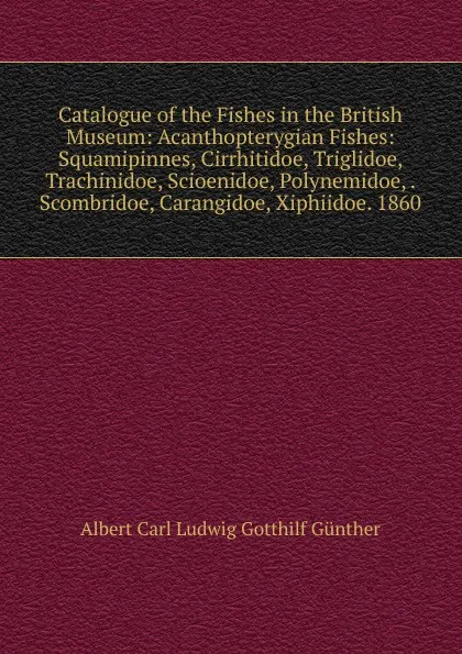 Обложка книги Catalogue of the Fishes in the British Museum: Acanthopterygian Fishes: Squamipinnes, Cirrhitidoe, Triglidoe, Trachinidoe, Scioenidoe, Polynemidoe, . Scombridoe, Carangidoe, Xiphiidoe. 1860, Albert Carl Ludwig Gotthilf Günther