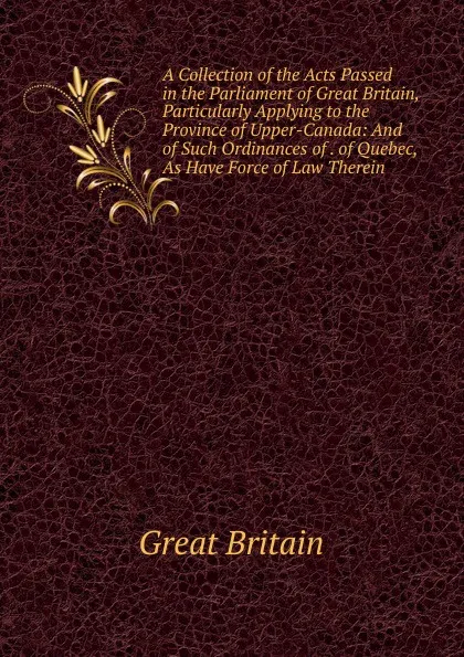 Обложка книги A Collection of the Acts Passed in the Parliament of Great Britain, Particularly Applying to the Province of Upper-Canada: And of Such Ordinances of . of Quebec, As Have Force of Law Therein, Great Britain