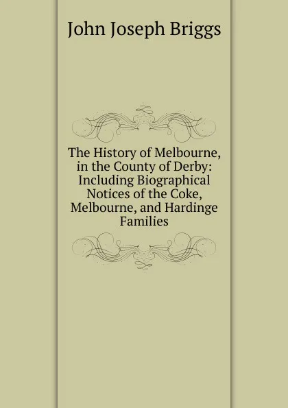 Обложка книги The History of Melbourne, in the County of Derby: Including Biographical Notices of the Coke, Melbourne, and Hardinge Families, John Joseph Briggs