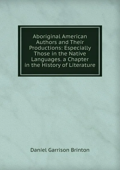 Обложка книги Aboriginal American Authors and Their Productions: Especially Those in the Native Languages. a Chapter in the History of Literature, Daniel Garrison Brinton